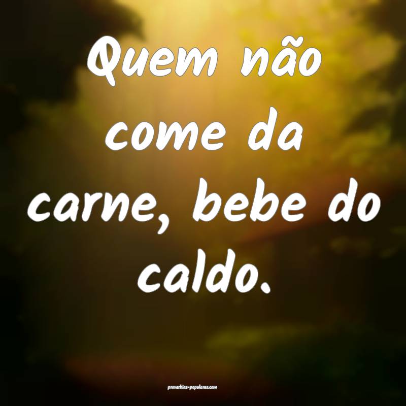 Quem não come da carne, bebe do caldo.
...