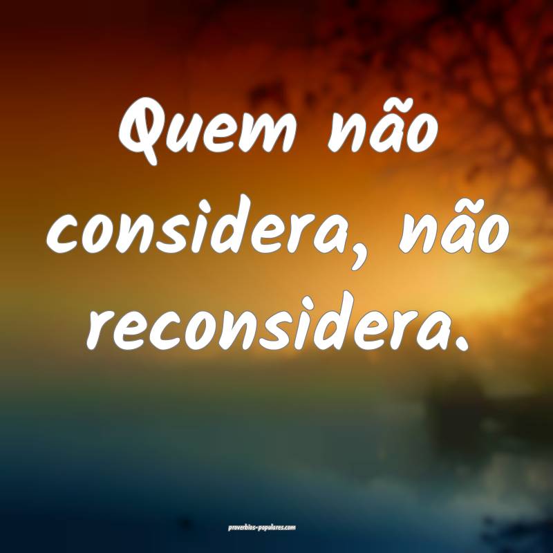 Quem não considera, não reconsidera.
 ...