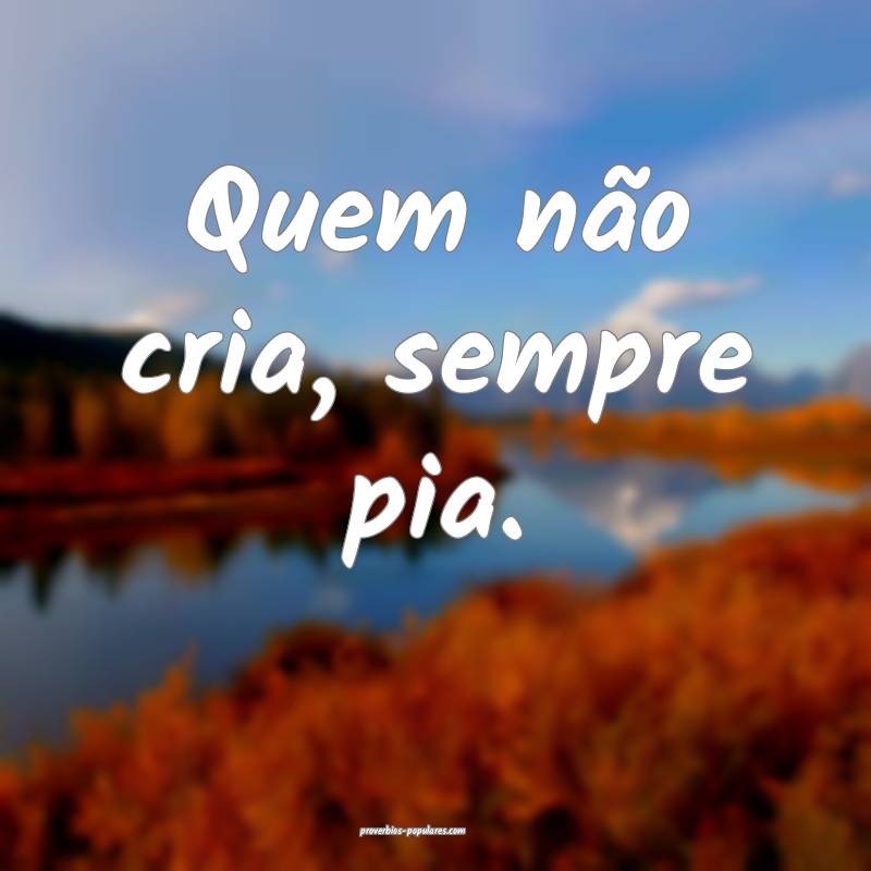 Quem não cria, sempre pia.
...