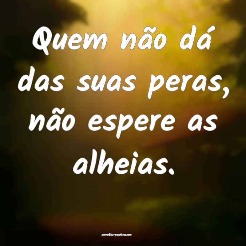 Quem não dá das suas peras, não espere as alhei ...