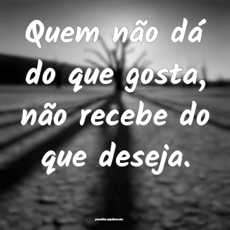 Quem não dá do que gosta, não recebe do que des ...