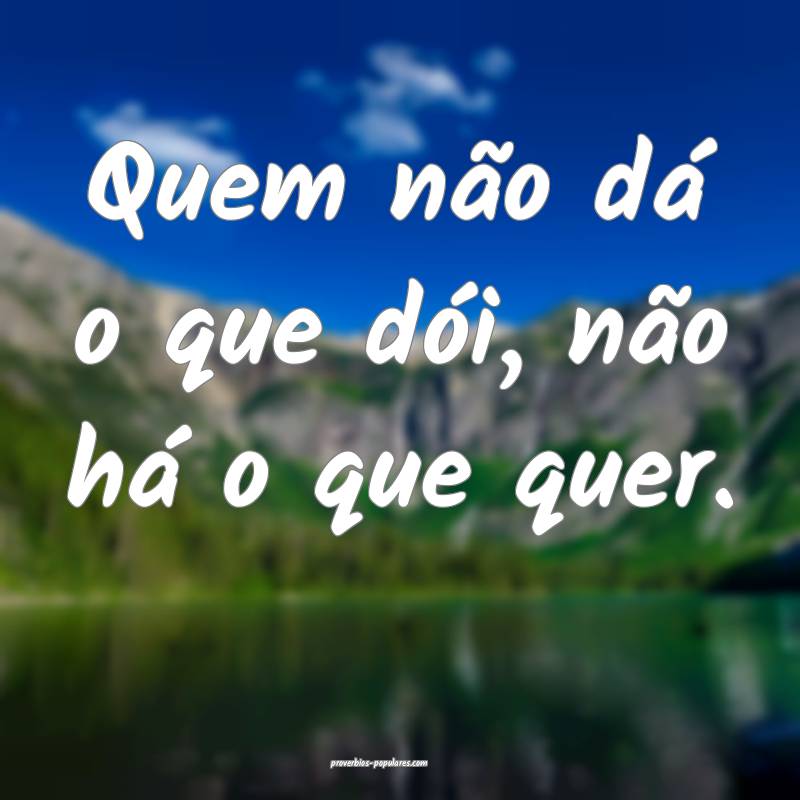 Quem não dá o que dói, não há o que quer.
 ...
