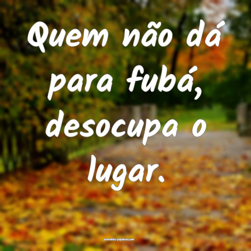 Quem não dá para fubá, desocupa o lugar.
...