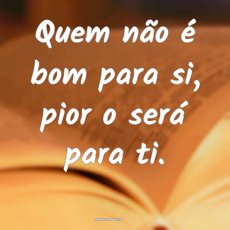 Quem não é bom para si, pior o será para ti.
...