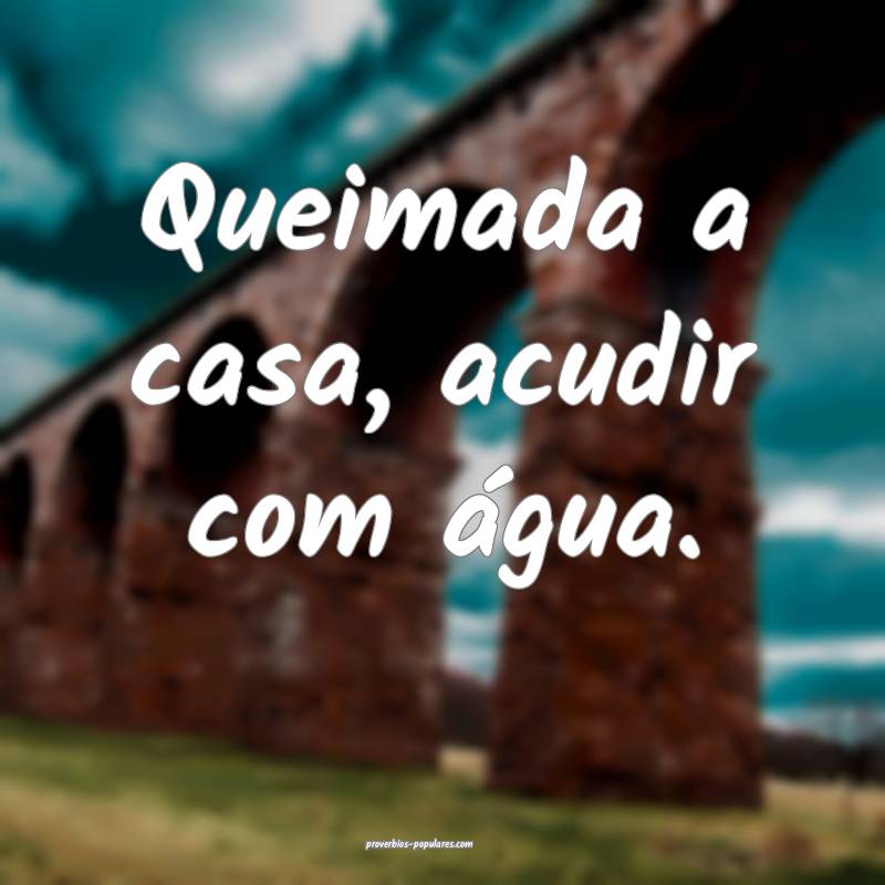 Queimada a casa, acudir com água.
 ...