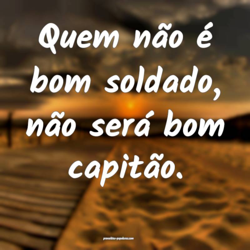 Quem não é bom soldado, não será bom capitão.
...