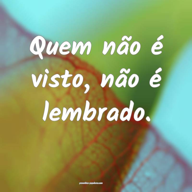 Quem não é visto, não é lembrado.
...