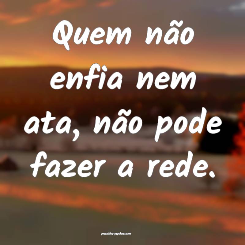 Quem não enfia nem ata, não pode fazer a rede.
 ...