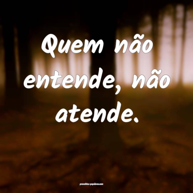 Quem não entende, não atende.
...
