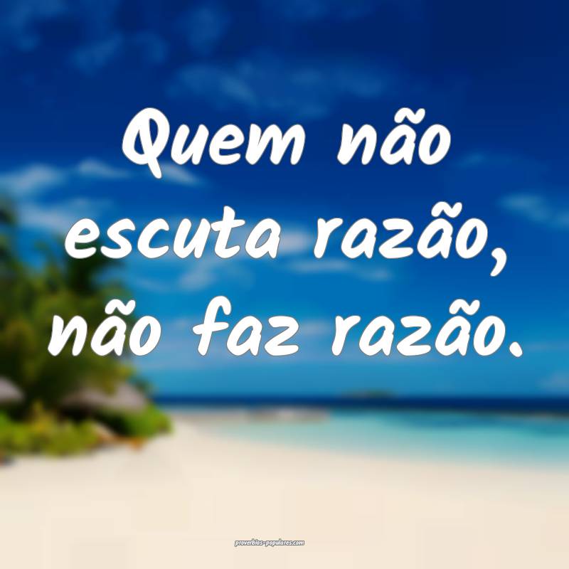 Quem não escuta razão, não faz razão.
 ...