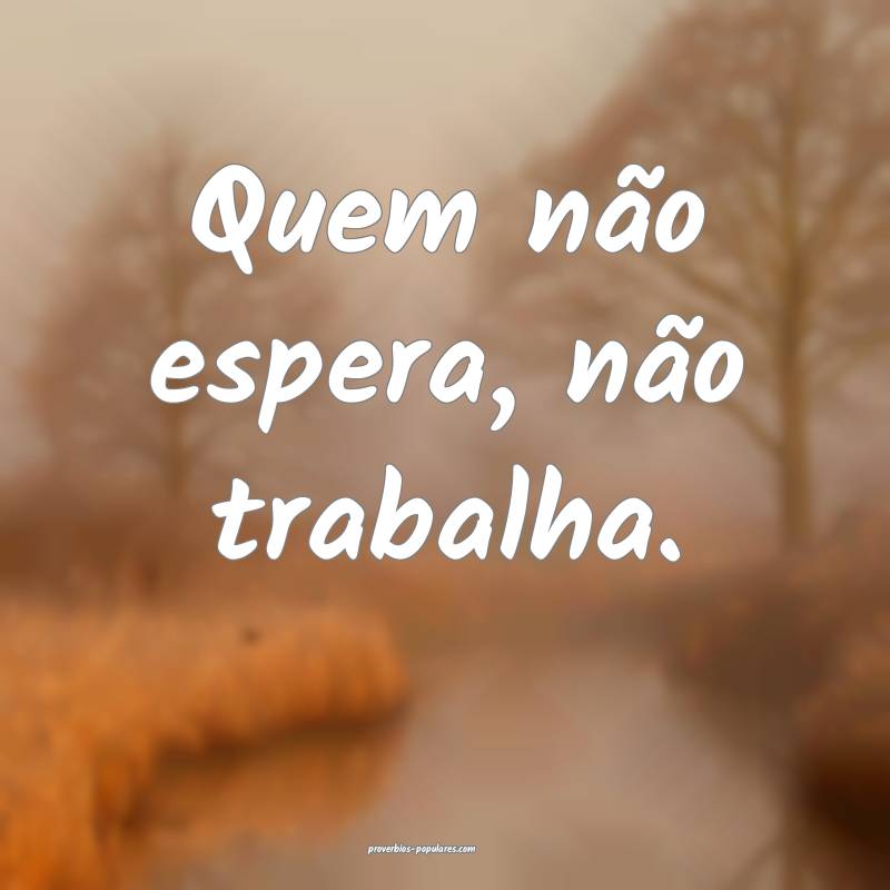 Quem não espera, não trabalha.
...