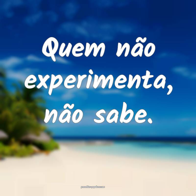 Quem não experimenta, não sabe.
...