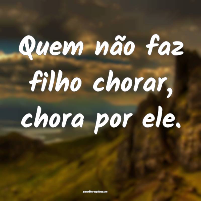 Quem não faz filho chorar, chora por ele.
...