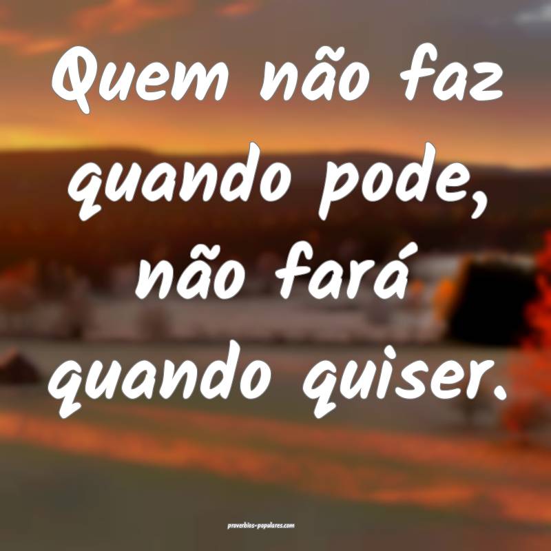 Quem não faz quando pode, não fará quando quiser.
...