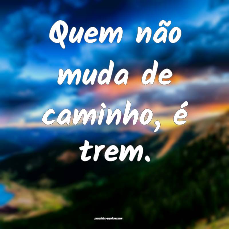 Quem não muda de caminho, é trem.
...