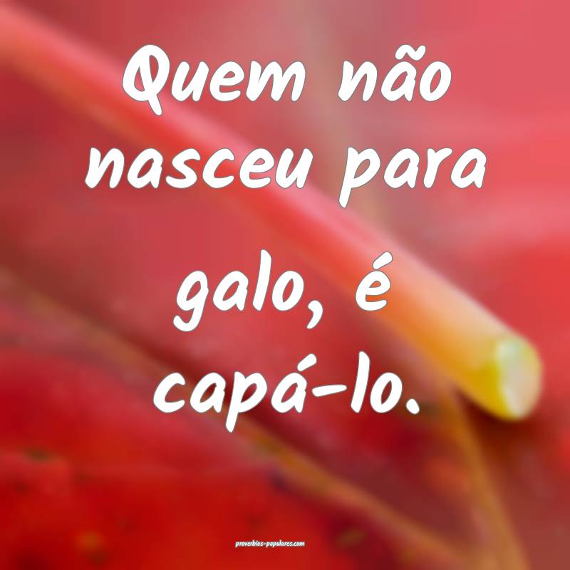 Quem não nasceu para galo, é capá-lo.
...