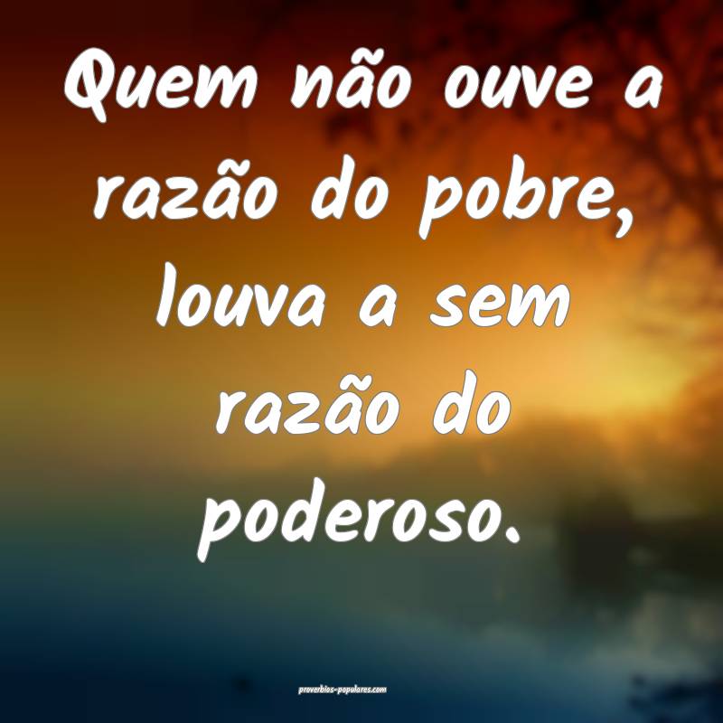 Quem não ouve a razão do pobre, louva a sem razão do poderoso.
...