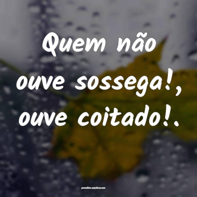 Quem não ouve sossega!, ouve coitado!.
...