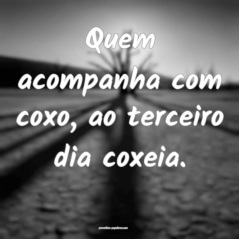 Quem acompanha com coxo, ao terceiro dia coxeia.
 ...
