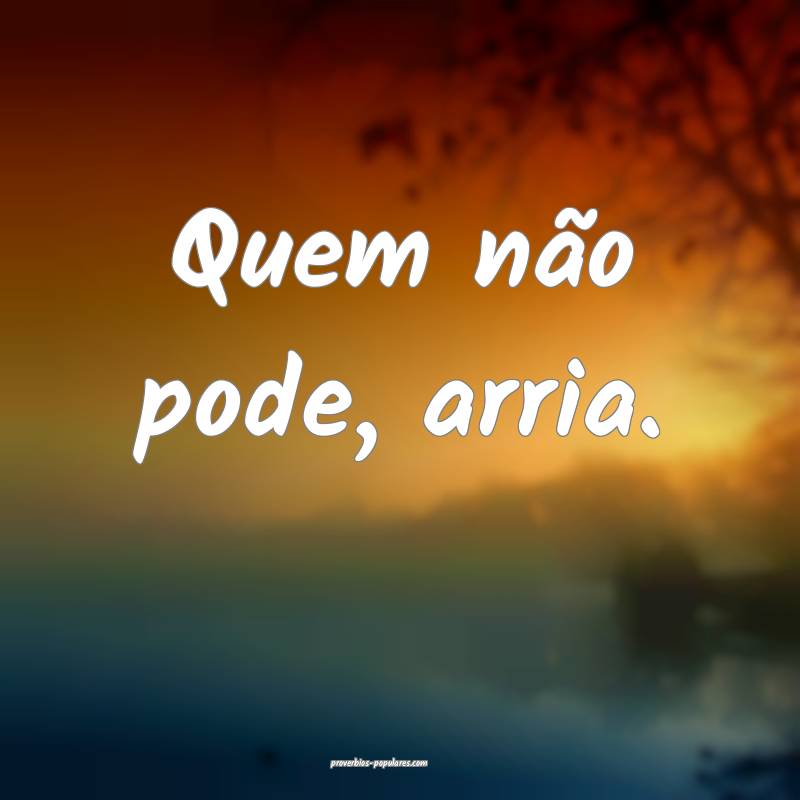 Quem não pode, arria.
...