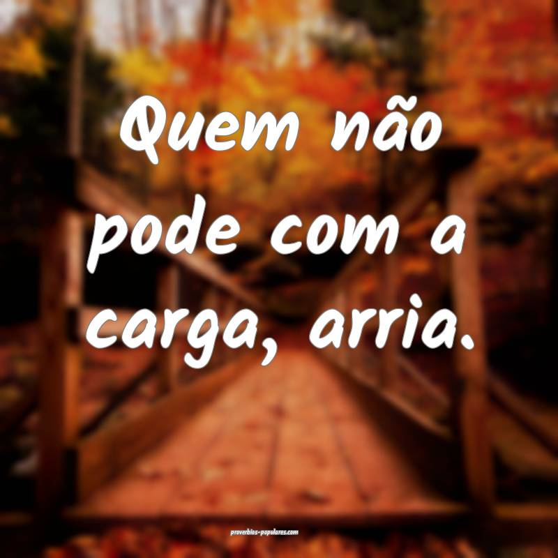 Quem não pode com a carga, arria.
...