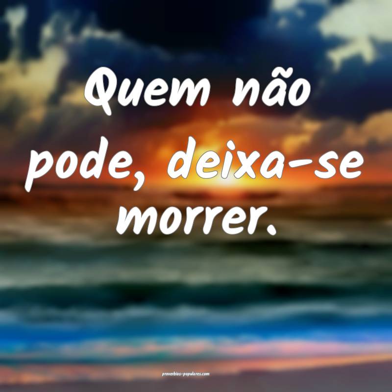 Quem não pode, deixa-se morrer.
...