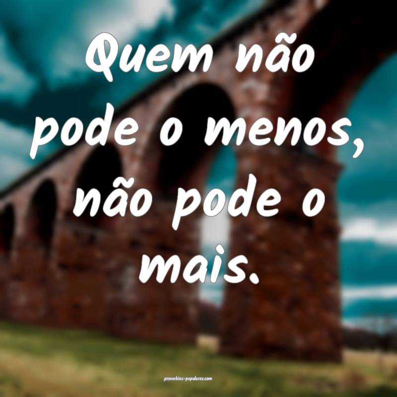 Quem não pode o menos, não pode o mais.
...