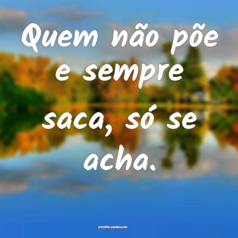 Quem não põe e sempre saca, só se acha.
...
