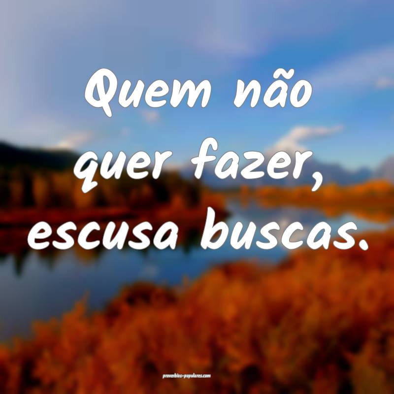 Quem não quer fazer, escusa buscas.
...