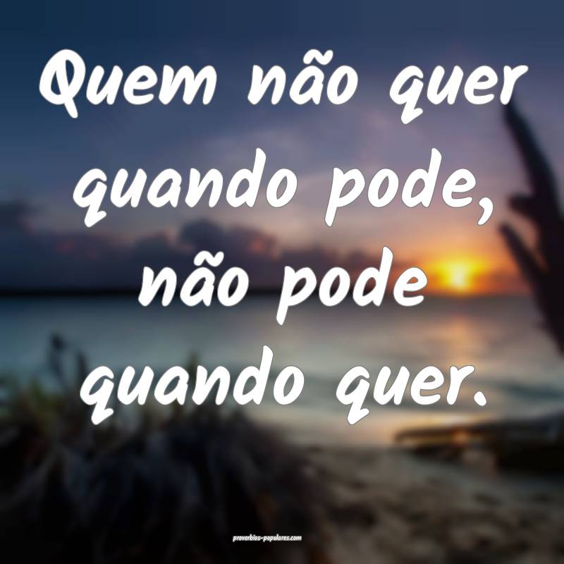 Quem não quer quando pode, não pode quando quer.
...