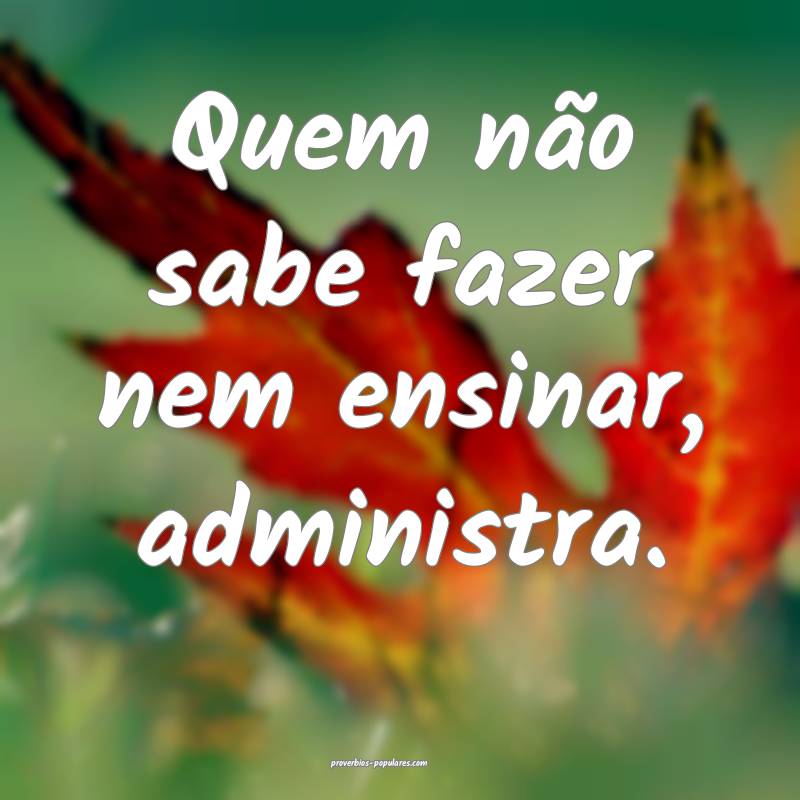 Quem não sabe fazer nem ensinar, administra.
...