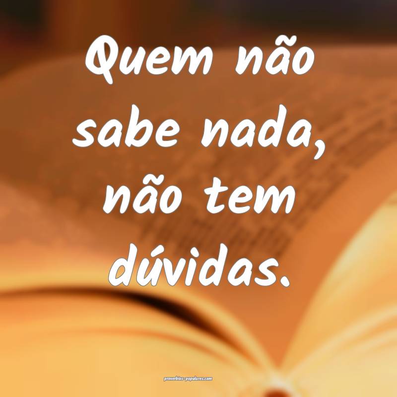 Quem não sabe nada, não tem dúvidas.
...