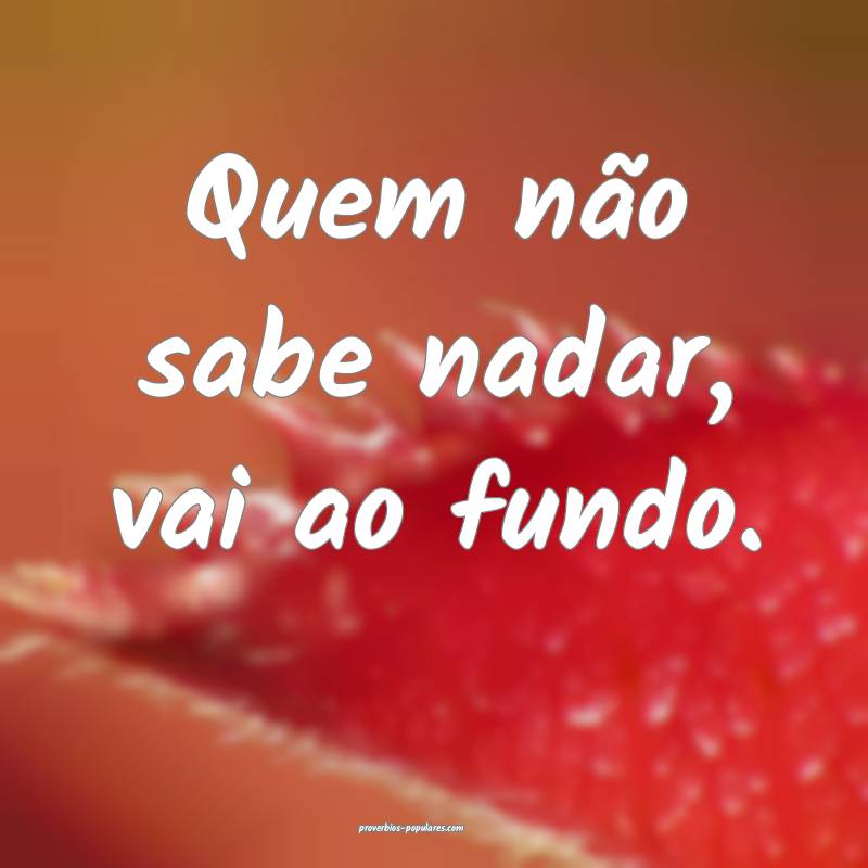 Quem não sabe nadar, vai ao fundo.
 ...