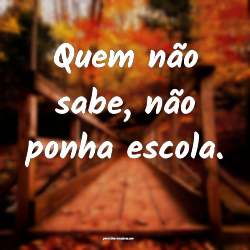 Quem não sabe, não ponha escola.
...