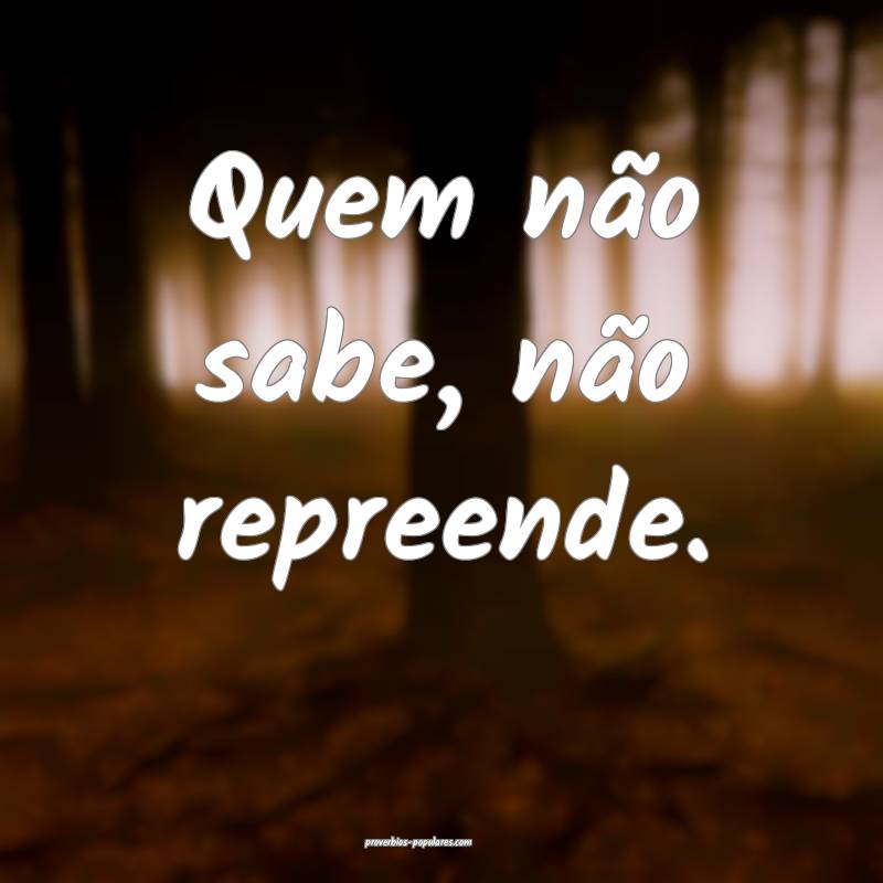 Quem não sabe, não repreende.
...