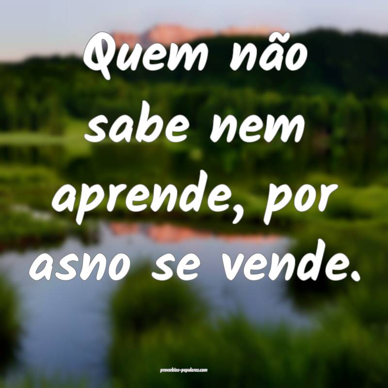 Quem não sabe nem aprende, por asno se vende.
...