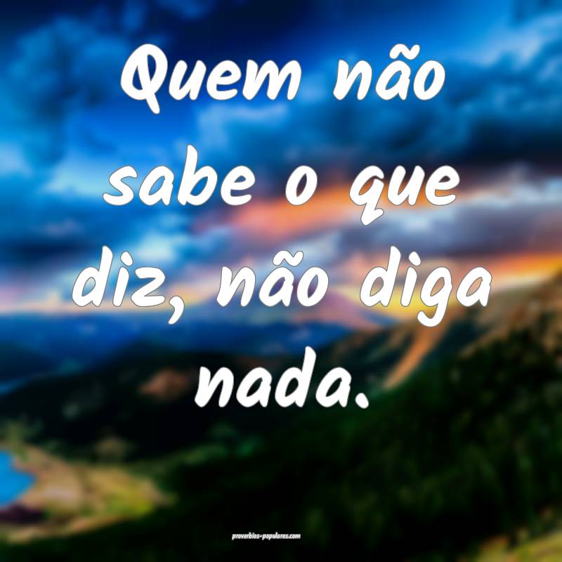 Quem não sabe o que diz, não diga nada.
...