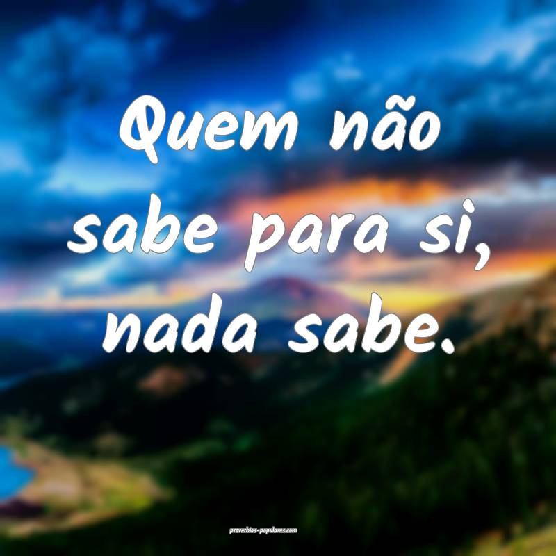 Quem não sabe para si, nada sabe.
...