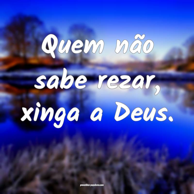 Quem não sabe rezar, xinga a Deus.
 ...
