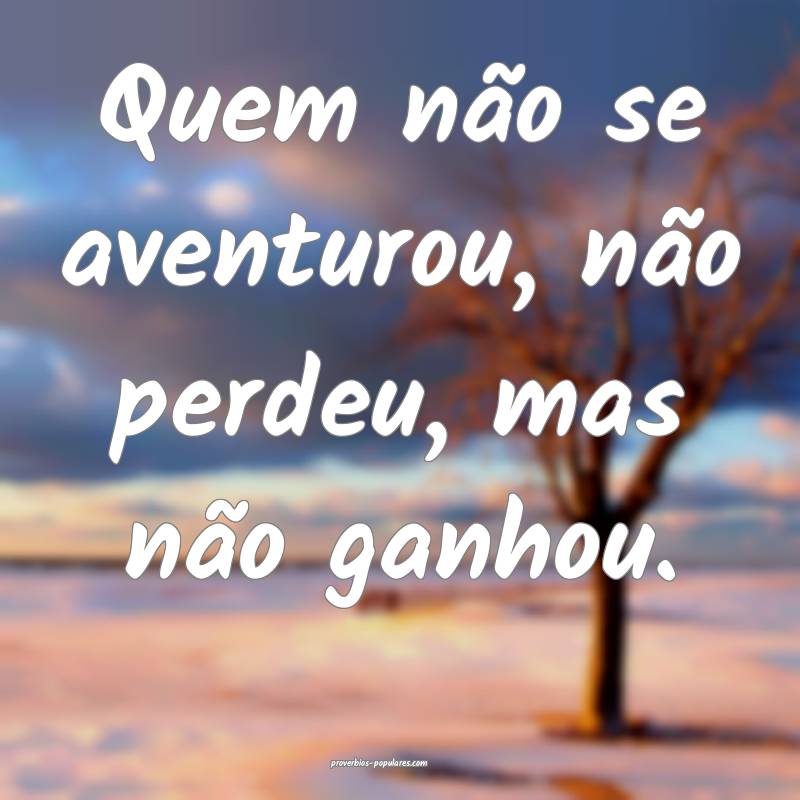 Quem não se aventurou, não perdeu, mas não ganhou.
...