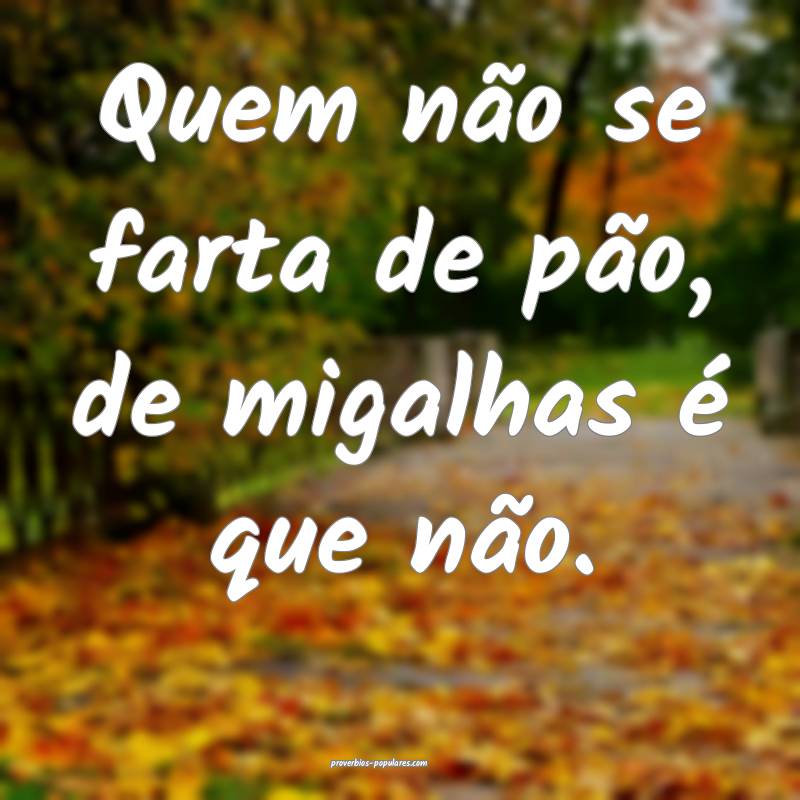 Quem não se farta de pão, de migalhas é que não.
...