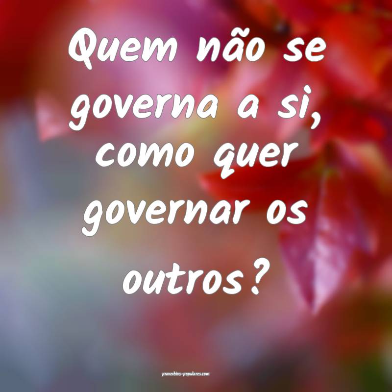 Quem não se governa a si, como quer governar os outros?
...