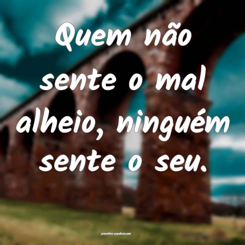 Quem não sente o mal alheio, ninguém sente o seu ...