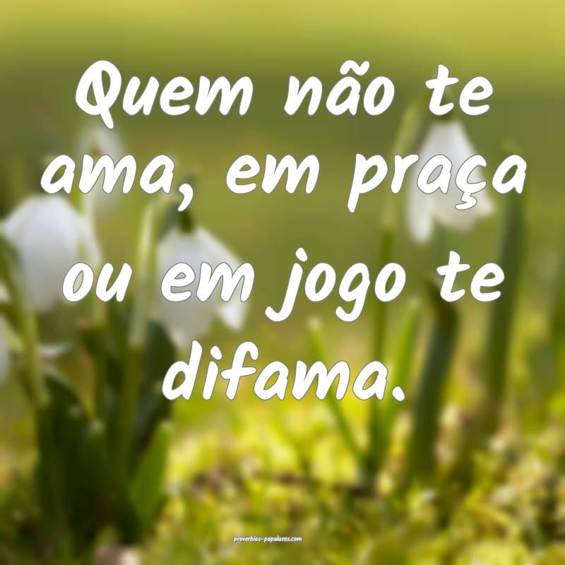 Quem não te ama, em praça ou em jogo te difama.
...