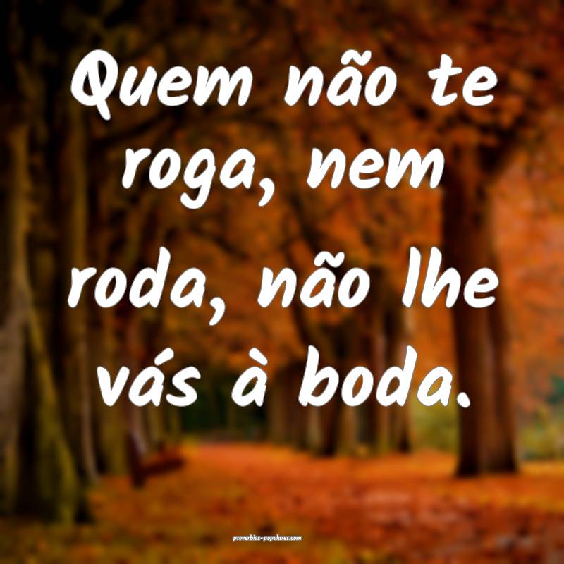 Quem não te roga, nem roda, não lhe vás à boda.
...