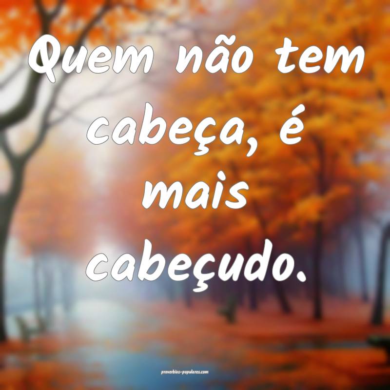 Quem não tem cabeça, é mais cabeçudo.
 ...