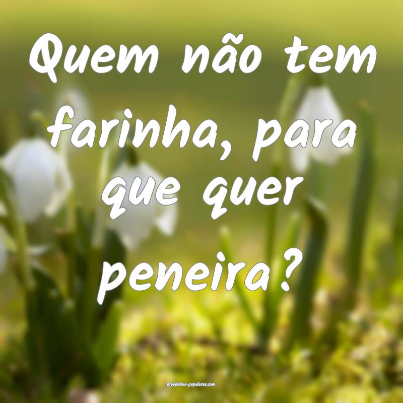Quem não tem farinha, para que quer peneira?
...