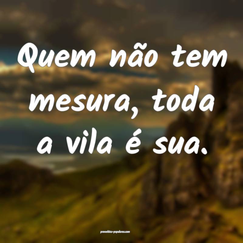 Quem não tem mesura, toda a vila é sua.
...