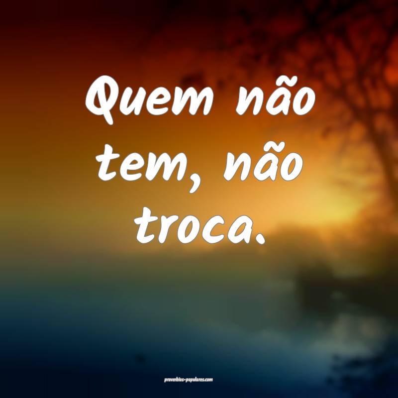 Quem não tem, não troca.
...