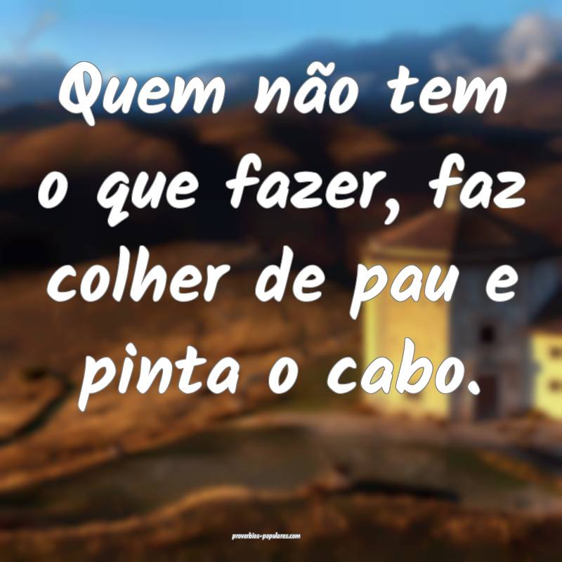 Quem não tem o que fazer, faz colher de pau e pinta o cabo.
...